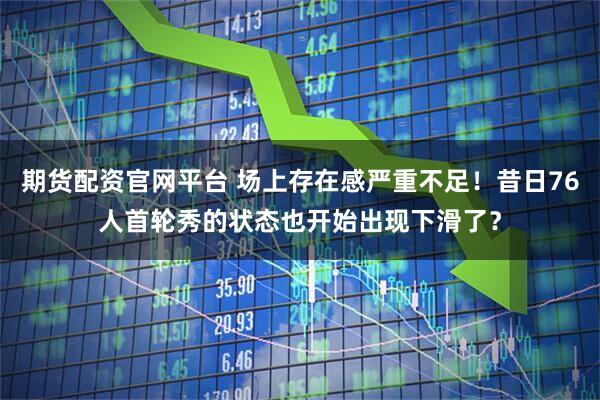 期货配资官网平台 场上存在感严重不足！昔日76人首轮秀的状态也开始出现下滑了？