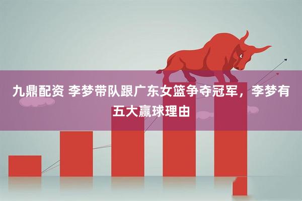 九鼎配资 李梦带队跟广东女篮争夺冠军，李梦有五大赢球理由