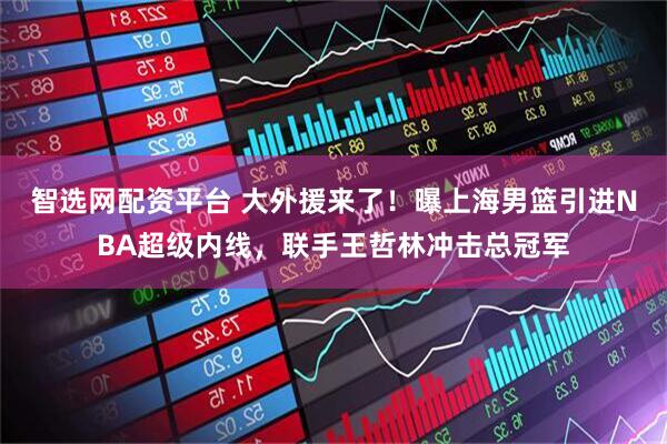 智选网配资平台 大外援来了！曝上海男篮引进NBA超级内线，联手王哲林冲击总冠军