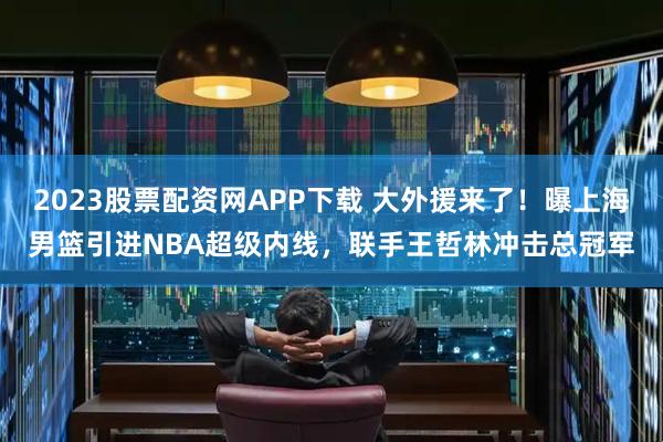 2023股票配资网APP下载 大外援来了！曝上海男篮引进NBA超级内线，联手王哲林冲击总冠军