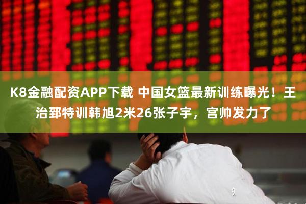 K8金融配资APP下载 中国女篮最新训练曝光！王治郅特训韩旭2米26张子宇，宫帅发力了