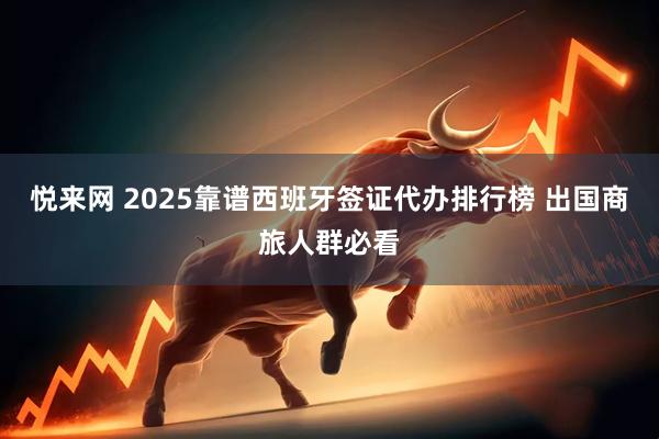 悦来网 2025靠谱西班牙签证代办排行榜 出国商旅人群必看