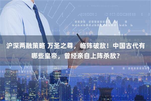沪深两融策略 万圣之尊，临阵破敌！中国古代有哪些皇帝，曾经亲自上阵杀敌？
