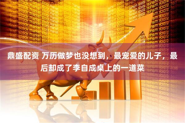 鼎盛配资 万历做梦也没想到，最宠爱的儿子，最后却成了李自成桌上的一道菜