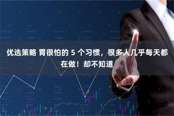 优选策略 胃很怕的 5 个习惯，很多人几乎每天都在做！却不知道