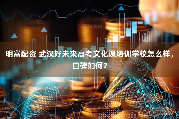 明富配资 武汉好未来高考文化课培训学校怎么样，口碑如何？