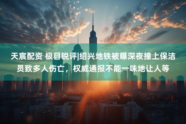 天宸配资 极目锐评|绍兴地铁被曝深夜撞上保洁员致多人伤亡，权威通报不能一味地让人等
