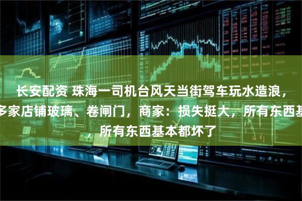 长安配资 珠海一司机台风天当街驾车玩水造浪，水浪冲破多家店铺玻璃、卷闸门，商家：损失挺大，所有东西基本都坏了