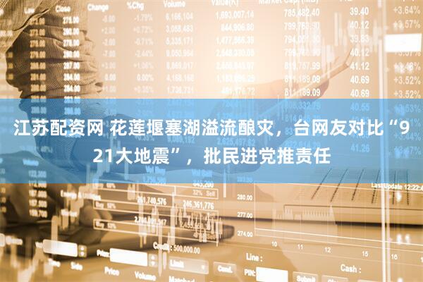 江苏配资网 花莲堰塞湖溢流酿灾，台网友对比“921大地震”，批民进党推责任