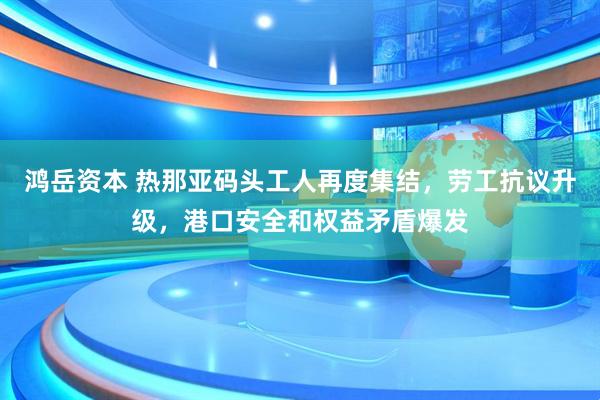 鸿岳资本 热那亚码头工人再度集结，劳工抗议升级，港口安全和权益矛盾爆发