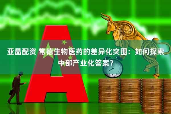 亚晶配资 常德生物医药的差异化突围：如何探索中部产业化答案？