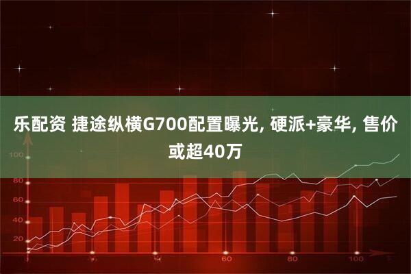 乐配资 捷途纵横G700配置曝光, 硬派+豪华, 售价或超40万