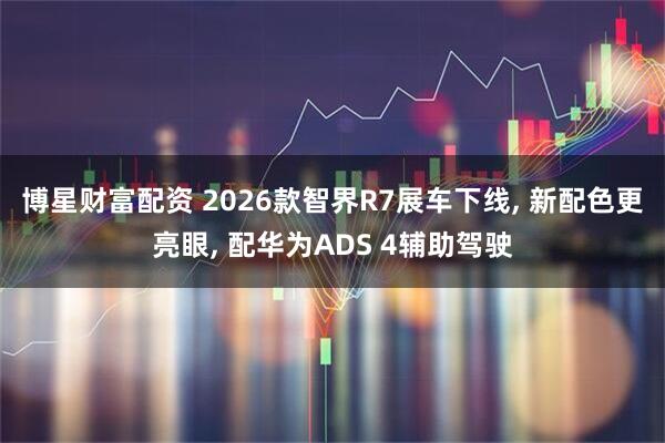 博星财富配资 2026款智界R7展车下线, 新配色更亮眼, 配华为ADS 4辅助驾驶