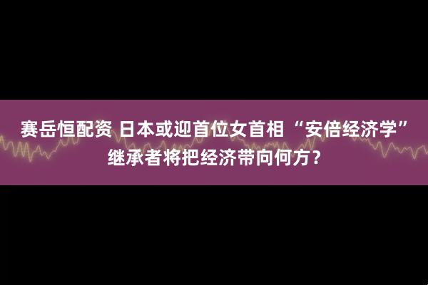 赛岳恒配资 日本或迎首位女首相 “安倍经济学”继承者将把经济带向何方？