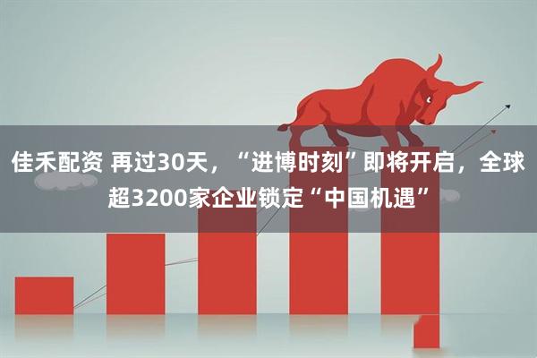 佳禾配资 再过30天，“进博时刻”即将开启，全球超3200家企业锁定“中国机遇”