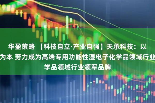 华盈策略 【科技自立·产业自强】天承科技：以自主研发为本 努力成为高端专用功能性湿电子化学品领域行业领军品牌