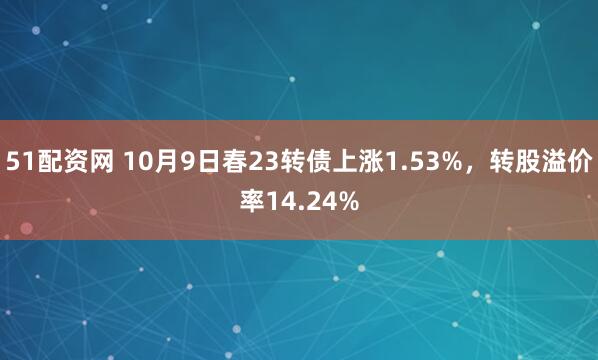 51配资网 10月9日春23转债上涨1.53%，转股溢价率14.24%