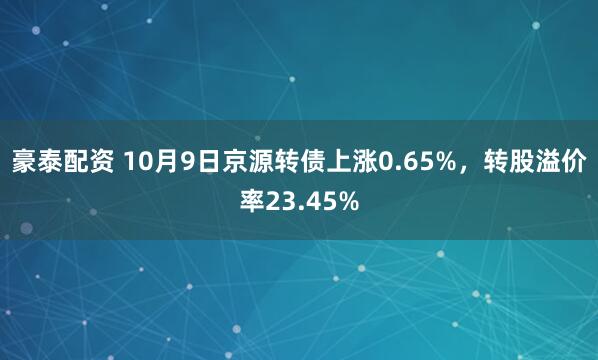 豪泰配资 10月9日京源转债上涨0.65%，转股溢价率23.45%