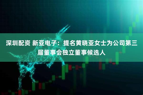 深圳配资 新亚电子：提名黄晓亚女士为公司第三届董事会独立董事候选人