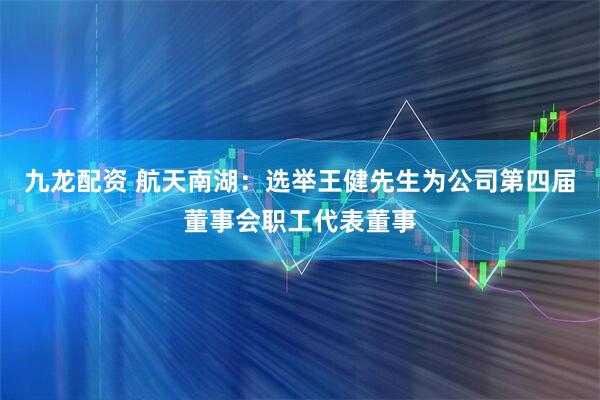 九龙配资 航天南湖：选举王健先生为公司第四届董事会职工代表董事