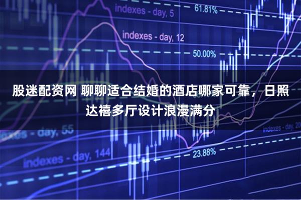 股迷配资网 聊聊适合结婚的酒店哪家可靠，日照达禧多厅设计浪漫满分