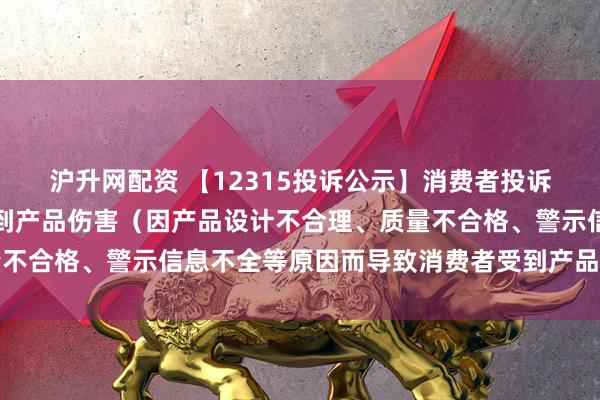 沪升网配资 【12315投诉公示】消费者投诉上汽集团导致消费者受到产品伤害（因产品设计不合理、质量不合格、警示信息不全等原因而导致消费者受到产品伤害）问题
