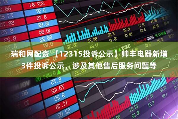 瑞和网配资 【12315投诉公示】帅丰电器新增3件投诉公示，涉及其他售后服务问题等