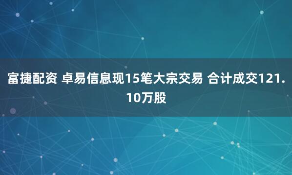 富捷配资 卓易信息现15笔大宗交易 合计成交121.10万股